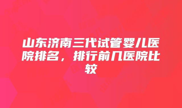 山东济南三代试管婴儿医院排名,排行前几医院比较