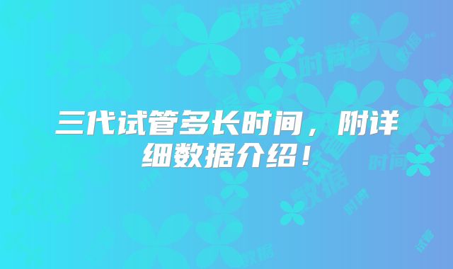 三代试管多长时间，附详细数据介绍！