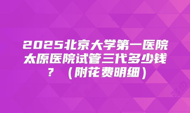 2025北京大学第一医院太原医院试管三代多少钱?(附花费明细)
