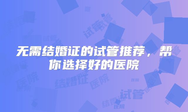 无需结婚证的试管推荐，帮你选择好的医院