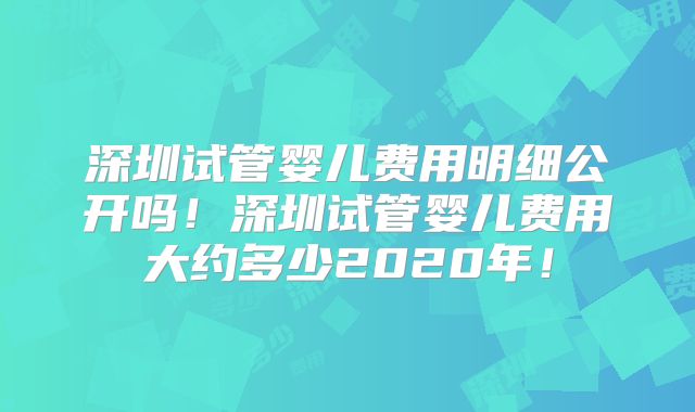 深圳试管婴儿费用明细公开吗！深圳试管婴儿费用大约多少2020年！