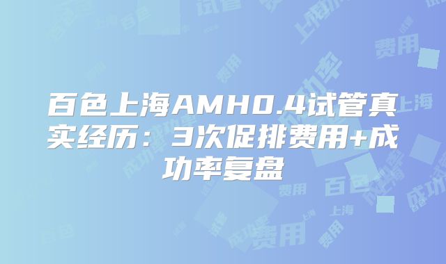 百色上海AMH0.4试管真实经历：3次促排费用+成功率复盘