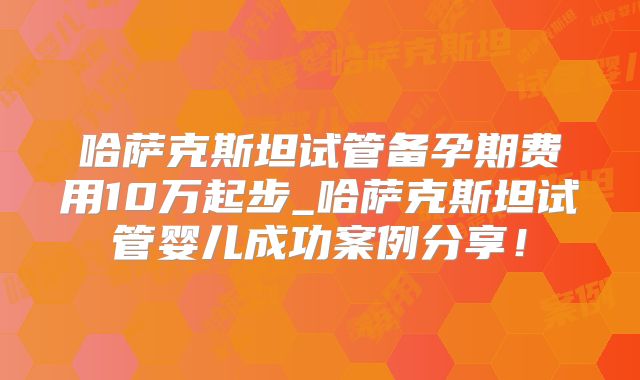 哈萨克斯坦试管备孕期费用10万起步_哈萨克斯坦试管婴儿成功案例分享!