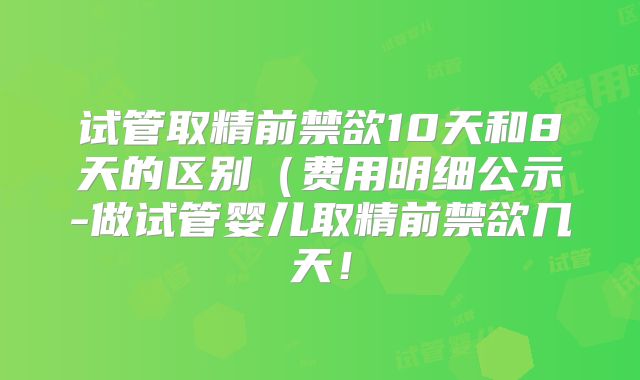 试管取精前禁欲10天和8天的区别(费用明细公示-做试管婴儿取精前禁欲几天!