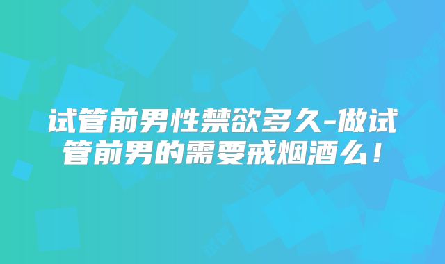试管前男性禁欲多久-做试管前男的需要戒烟酒么!