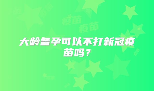 大龄备孕可以不打新冠疫苗吗?
