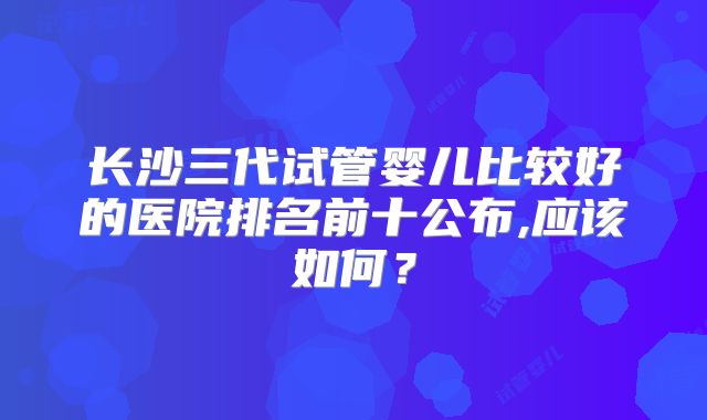 长沙三代试管婴儿比较好的医院排名前十公布,应该如何？