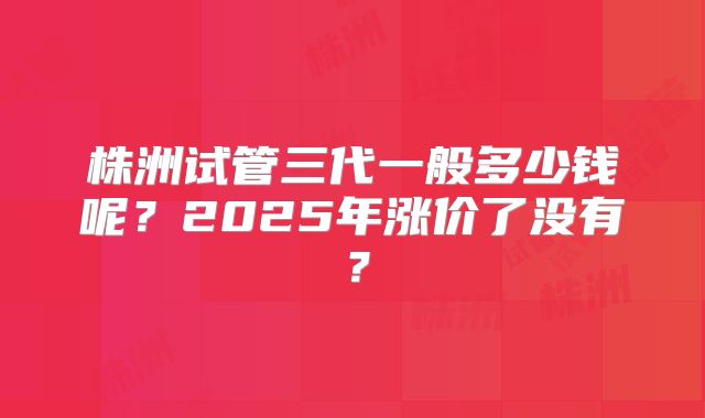 株洲试管三代一般多少钱呢?2025年涨价了没有?
