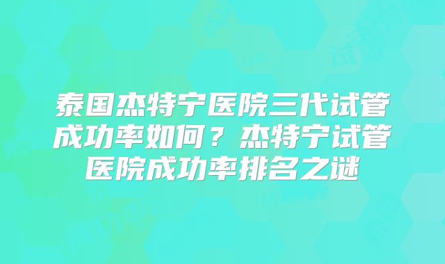 泰国杰特宁医院三代试管成功率如何？杰特宁试管医院成功率排名之谜