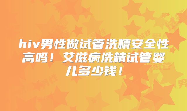 hiv男性做试管洗精安全性高吗！艾滋病洗精试管婴儿多少钱！