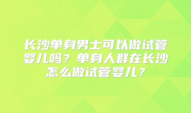 长沙单身男士可以做试管婴儿吗?单身人群在长沙怎么做试管婴儿?