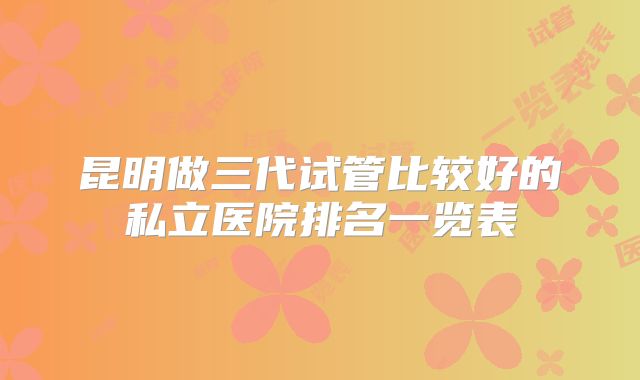 昆明做三代试管比较好的私立医院排名一览表