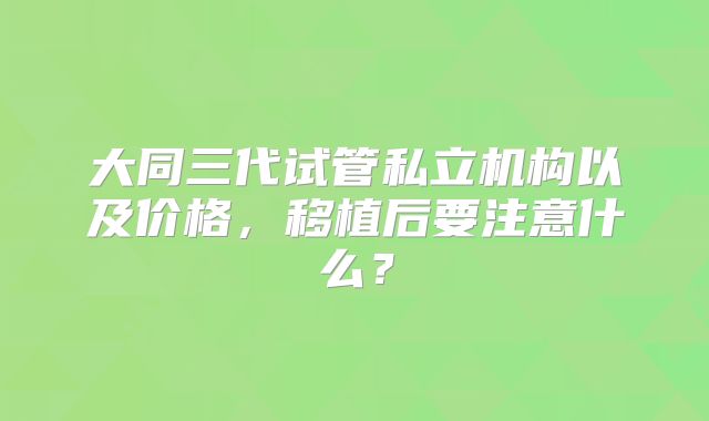 大同三代试管私立机构以及价格,移植后要注意什么?