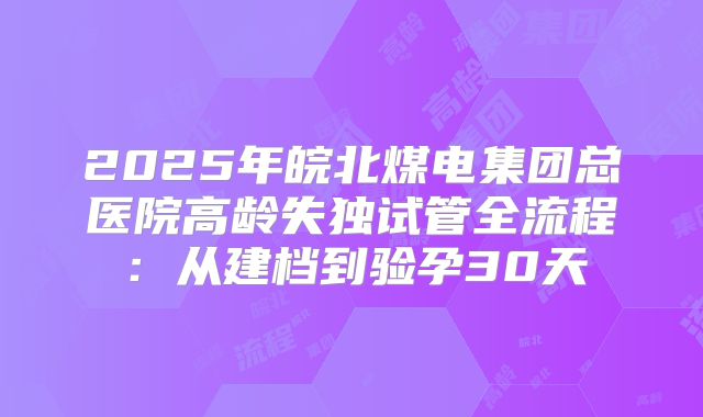 2025年皖北煤电集团总医院高龄失独试管全流程:从建档到验孕30天