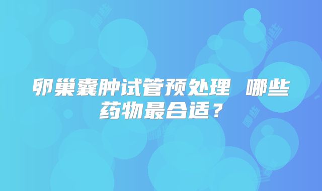 卵巢囊肿试管预处理 哪些药物最合适？
