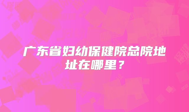 广东省妇幼保健院总院地址在哪里?