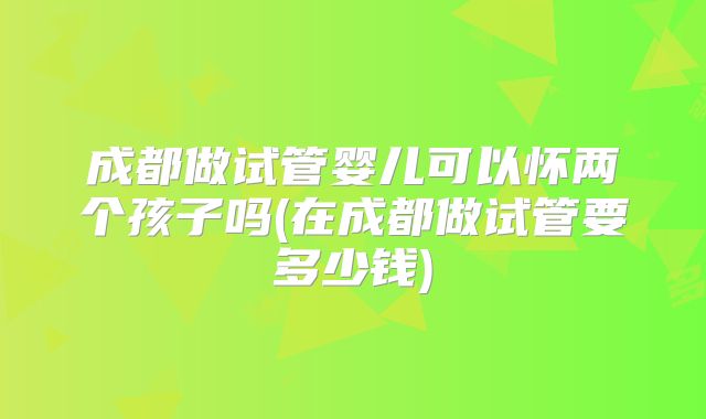 成都做试管婴儿可以怀两个孩子吗(在成都做试管要多少钱)