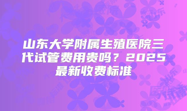 山东大学附属生殖医院三代试管费用贵吗？2025最新收费标准