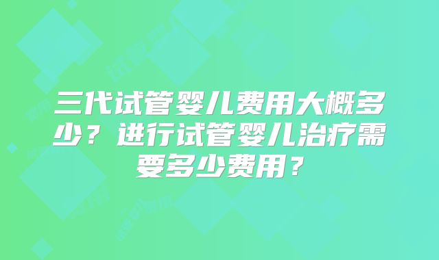 三代试管婴儿费用大概多少？进行试管婴儿治疗需要多少费用？