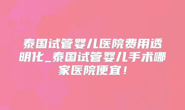 泰国试管婴儿医院费用透明化_泰国试管婴儿手术哪家医院便宜!