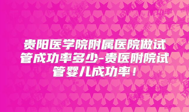 贵阳医学院附属医院做试管成功率多少-贵医附院试管婴儿成功率！