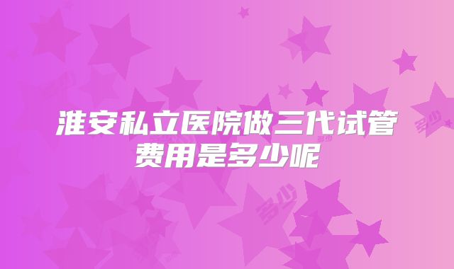 淮安私立医院做三代试管费用是多少呢