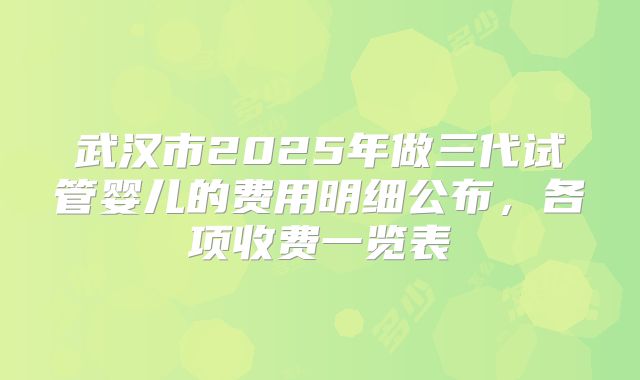 武汉市2025年做三代试管婴儿的费用明细公布，各项收费一览表