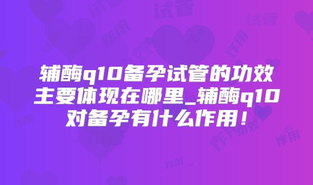 辅酶q10备孕试管的功效主要体现在哪里_辅酶q10对备孕有什么作用！