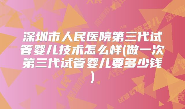 深圳市人民医院第三代试管婴儿技术怎么样(做一次第三代试管婴儿要多少钱)