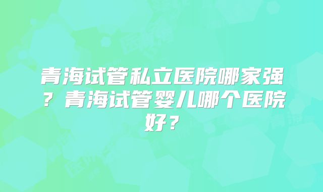 青海试管私立医院哪家强？青海试管婴儿哪个医院好？
