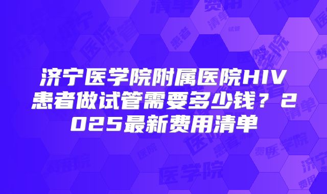 济宁医学院附属医院HIV患者做试管需要多少钱？2025最新费用清单