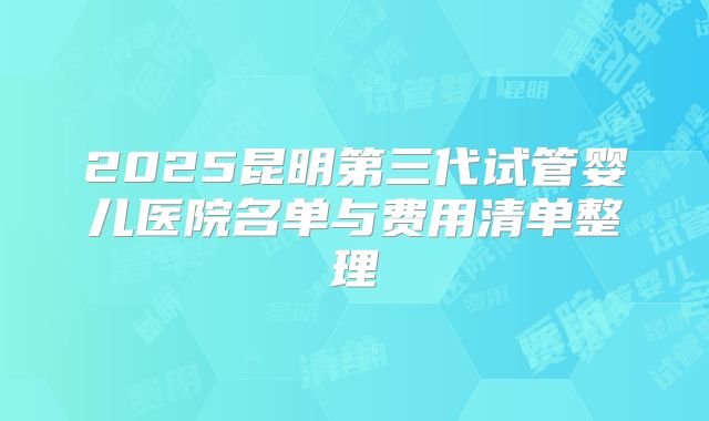 2025昆明第三代试管婴儿医院名单与费用清单整理