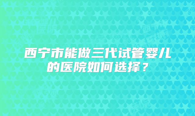 西宁市能做三代试管婴儿的医院如何选择？