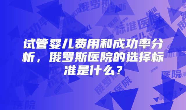 试管婴儿费用和成功率分析，俄罗斯医院的选择标准是什么？