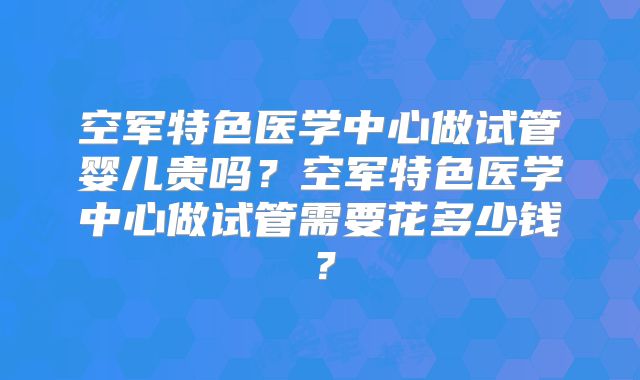 空军特色医学中心做试管婴儿贵吗?空军特色医学中心做试管需要花多少钱?