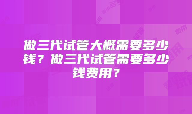 做三代试管大概需要多少钱？做三代试管需要多少钱费用？