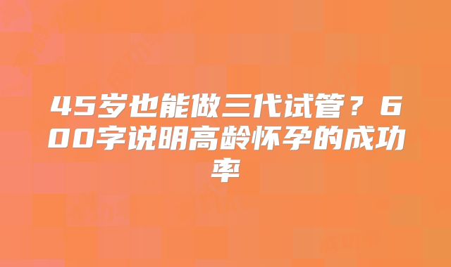 45岁也能做三代试管？600字说明高龄怀孕的成功率