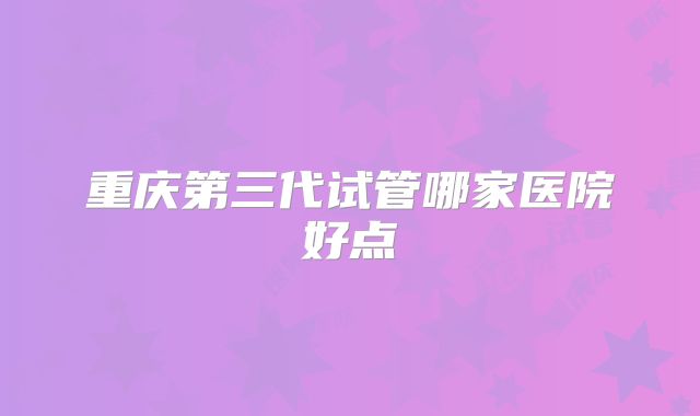 重庆第三代试管哪家医院好点