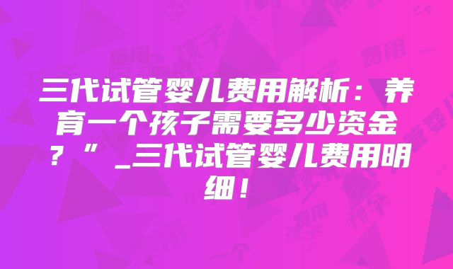 三代试管婴儿费用解析：养育一个孩子需要多少资金？”_三代试管婴儿费用明细！