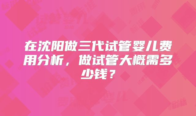 在沈阳做三代试管婴儿费用分析，做试管大概需多少钱？