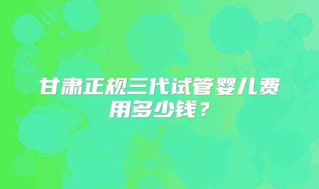 甘肃正规三代试管婴儿费用多少钱？