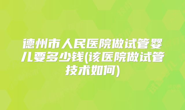 德州市人民医院做试管婴儿要多少钱(该医院做试管技术如何)