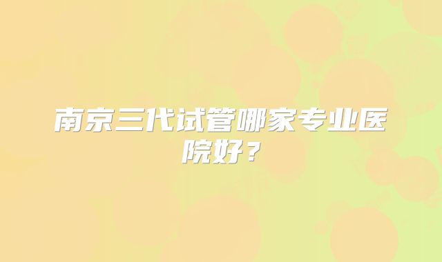 南京三代试管哪家专业医院好？