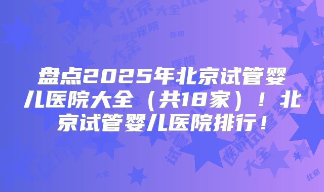 盘点2025年北京试管婴儿医院大全(共18家)!北京试管婴儿医院排行!