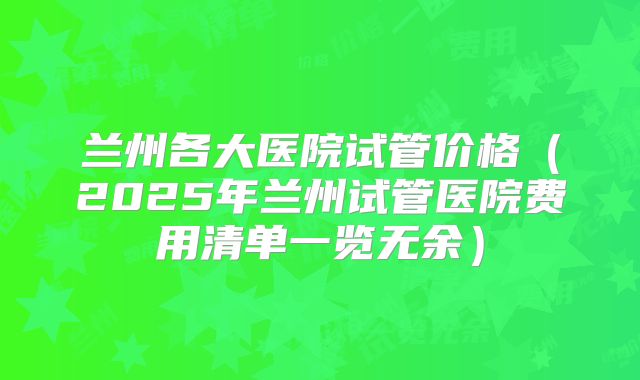 兰州各大医院试管价格（2025年兰州试管医院费用清单一览无余）