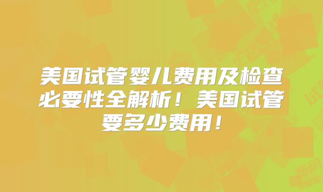 美国试管婴儿费用及检查必要性全解析！美国试管要多少费用！