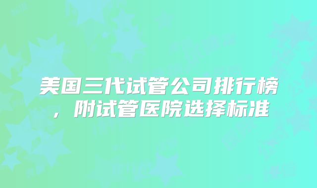 美国三代试管公司排行榜,附试管医院选择标准