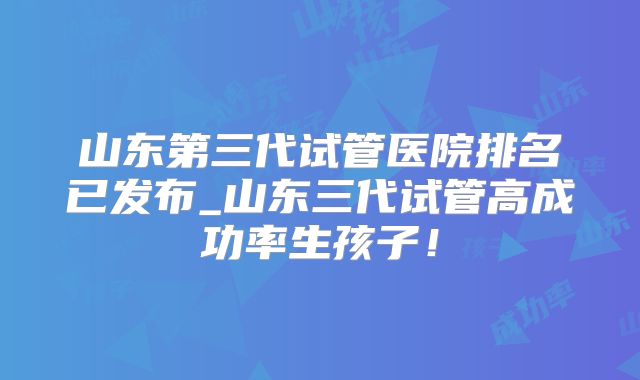 山东第三代试管医院排名已发布_山东三代试管高成功率生孩子！