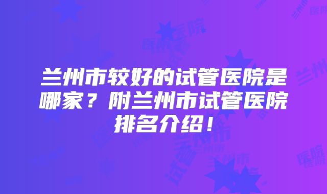 兰州市较好的试管医院是哪家？附兰州市试管医院排名介绍！