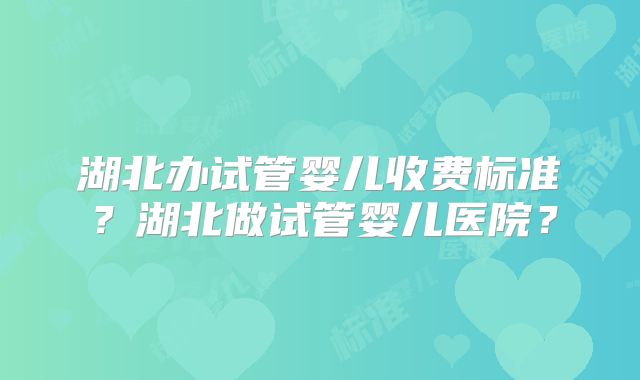 湖北办试管婴儿收费标准？湖北做试管婴儿医院？